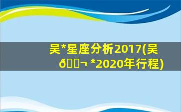 吴*
星座分析2017(吴 🐬 *
2020年行程)